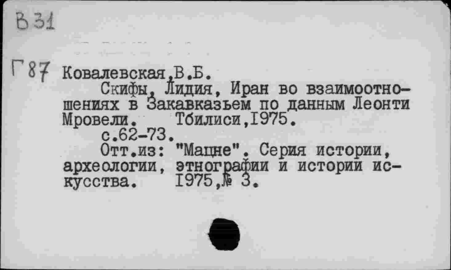 ﻿Ьбі
! 8/ Ковалевская,В .Б.
Скифы, Лидия, Иран во взаимоотношениях в Закавказьем по данным Леонти Мровели. Тбилиси,1975.
с.62-73.
Отт.из: "Мацне”. Серия истории, археологии, этнографии и истории искусства. 1975 ,13.